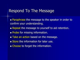 Respond To The Message
 Paraphrase the message to the speaker in order to
confirm your understanding.
 Repeat the message to yourself to aid retention.
 Probe for missing information.
 Take an action based on the message.
 Store the information for later use.
 Choose to forget the information.
 