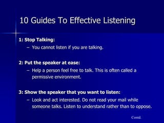 10 Guides To Effective Listening
1: Stop Talking:
– You cannot listen if you are talking.
2: Put the speaker at ease:
– Help a person feel free to talk. This is often called a
permissive environment.
3: Show the speaker that you want to listen:
– Look and act interested. Do not read your mail while
someone talks. Listen to understand rather than to oppose.
Contd.
 