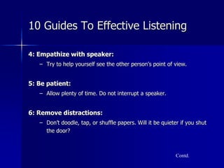 4: Empathize with speaker:
– Try to help yourself see the other person’s point of view.
5: Be patient:
– Allow plenty of time. Do not interrupt a speaker.
6: Remove distractions:
– Don’t doodle, tap, or shuffle papers. Will it be quieter if you shut
the door?
Contd.
10 Guides To Effective Listening
 