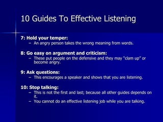 7: Hold your temper:
– An angry person takes the wrong meaning from words.
8: Go easy on argument and criticism:
– These put people on the defensive and they may “clam up” or
become angry.
9: Ask questions:
– This encourages a speaker and shows that you are listening.
10: Stop talking:
– This is not the first and last; because all other guides depends on
it.
– You cannot do an effective listening job while you are talking.
10 Guides To Effective Listening
 