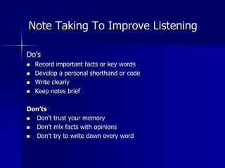 Do’s
 Record important facts or key words
 Develop a personal shorthand or code
 Write clearly
 Keep notes brief
Don’ts
 Don’t trust your memory
 Don’t mix facts with opinions
 Don’t try to write down every word
Note Taking To Improve Listening
 