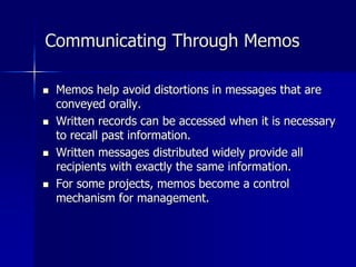 Communicating Through Memos
 Memos help avoid distortions in messages that are
conveyed orally.
 Written records can be accessed when it is necessary
to recall past information.
 Written messages distributed widely provide all
recipients with exactly the same information.
 For some projects, memos become a control
mechanism for management.
 