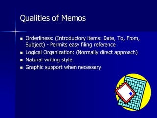 Qualities of Memos
 Orderliness: (Introductory items: Date, To, From,
Subject) - Permits easy filing reference
 Logical Organization: (Normally direct approach)
 Natural writing style
 Graphic support when necessary
 