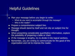 Helpful Guidelines
 Plan your message before you begin to write:
– What do you want to accomplish through the message?
– Who is the reader?
 Prepare a comprehensive subject line.
 Message should stand by itself and not rely on subject line for
thought.
 When presenting considerable quantitative information, explore
the possibility of preparing a table or chart.
 If the message is lengthy, try to divide it into logical sections.
 Remember, you are writing to communicate for the good of the
organization and not to impress the reader.
 