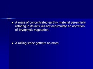  A mass of concentrated earthly material perennially
rotating in its axis will not accumulate an accretion
of bryophytic vegetation.
 A rolling stone gathers no moss
 