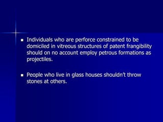  Individuals who are perforce constrained to be
domiciled in vitreous structures of patent frangibility
should on no account employ petrous formations as
projectiles.
 People who live in glass houses shouldn’t throw
stones at others.
 
