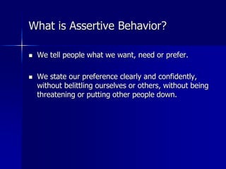 What is Assertive Behavior?
 We tell people what we want, need or prefer.
 We state our preference clearly and confidently,
without belittling ourselves or others, without being
threatening or putting other people down.
 