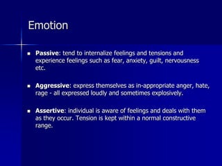 Emotion
 Passive: tend to internalize feelings and tensions and
experience feelings such as fear, anxiety, guilt, nervousness
etc.
 Aggressive: express themselves as in-appropriate anger, hate,
rage - all expressed loudly and sometimes explosively.
 Assertive: individual is aware of feelings and deals with them
as they occur. Tension is kept within a normal constructive
range.
 