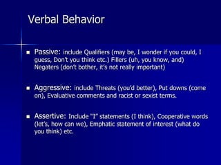 Verbal Behavior
 Passive: include Qualifiers (may be, I wonder if you could, I
guess, Don’t you think etc.) Fillers (uh, you know, and)
Negaters (don’t bother, it’s not really important)
 Aggressive: include Threats (you’d better), Put downs (come
on), Evaluative comments and racist or sexist terms.
 Assertive: Include “I” statements (I think), Cooperative words
(let’s, how can we), Emphatic statement of interest (what do
you think) etc.
 