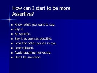 How can I start to be more
Assertive?
 Know what you want to say.
 Say it.
 Be specific.
 Say it as soon as possible.
 Look the other person in eye.
 Look relaxed.
 Avoid laughing nervously.
 Don’t be sarcastic.
 