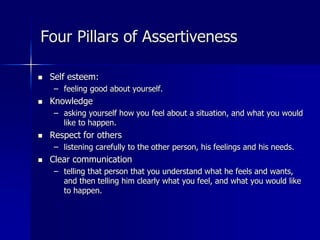 Four Pillars of Assertiveness
 Self esteem:
– feeling good about yourself.
 Knowledge
– asking yourself how you feel about a situation, and what you would
like to happen.
 Respect for others
– listening carefully to the other person, his feelings and his needs.
 Clear communication
– telling that person that you understand what he feels and wants,
and then telling him clearly what you feel, and what you would like
to happen.
 