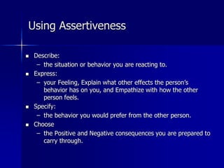 Using Assertiveness
 Describe:
– the situation or behavior you are reacting to.
 Express:
– your Feeling, Explain what other effects the person’s
behavior has on you, and Empathize with how the other
person feels.
 Specify:
– the behavior you would prefer from the other person.
 Choose
– the Positive and Negative consequences you are prepared to
carry through.
 