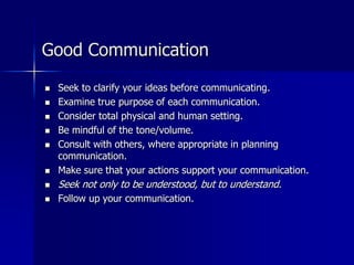 Good Communication
 Seek to clarify your ideas before communicating.
 Examine true purpose of each communication.
 Consider total physical and human setting.
 Be mindful of the tone/volume.
 Consult with others, where appropriate in planning
communication.
 Make sure that your actions support your communication.
 Seek not only to be understood, but to understand.
 Follow up your communication.
 