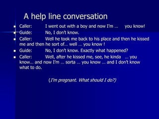 A help line conversation
 Caller: I went out with a boy and now I’m … you know!
 Guide: No, I don’t know.
 Caller: Well he took me back to his place and then he kissed
me and then he sort of… well … you know !
 Guide: No, I don’t know. Exactly what happened?
 Caller: Well, after he kissed me, see, he kinda … you
know… and now I’m … sorta … you know … and I don’t know
what to do.
(I’m pregnant. What should I do?)
 