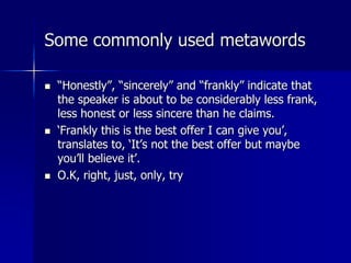 Some commonly used metawords
 “Honestly”, “sincerely” and “frankly” indicate that
the speaker is about to be considerably less frank,
less honest or less sincere than he claims.
 ‘Frankly this is the best offer I can give you’,
translates to, ‘It’s not the best offer but maybe
you’ll believe it’.
 O.K, right, just, only, try
 