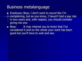 Business metalanguage
 Employee: Boss, I don’t want to sound like I’m
complaining, but as you know, I haven’t had a pay rise
in two years and, with respect, you should consider
giving me one.
 Boss: It may interest you to know that I’ve
considered it and on the whole your work has been
good but you’ll have to wait and see.
 
