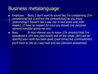 Business metalanguage
 Employee: Boss, I don’t want to sound like I’m complaining (I’m
complaining) but (confirms the contradiction) as you know
(patronizing) I haven’t had a pay rise in two years and, with
respect, (I have no respect for you) you should (my personal
opinion) consider giving me one.
 Boss: It may interest you to know (I’m smarter) that I’ve
considered it (it’s now past tense) and on the whole (let’s not be
specific) your work has been good (past tense) but (contradiction)
you’ll have to (do as I say) wait and see (decision postponed).
 