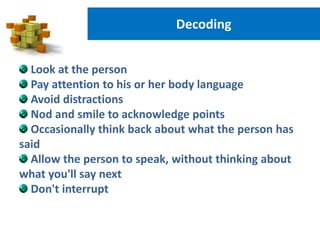 Decoding
Look at the person
Pay attention to his or her body language
Avoid distractions
Nod and smile to acknowledge points
Occasionally think back about what the person has
said
Allow the person to speak, without thinking about
what you'll say next
Don't interrupt
 