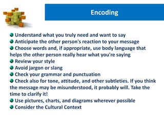Encoding
Understand what you truly need and want to say
Anticipate the other person's reaction to your message
Choose words and, if appropriate, use body language that
helps the other person really hear what you're saying
Review your style
Avoid jargon or slang
Check your grammar and punctuation
Check also for tone, attitude, and other subtleties. If you think
the message may be misunderstood, it probably will. Take the
time to clarify it!
Use pictures, charts, and diagrams wherever possible
Consider the Cultural Context
 