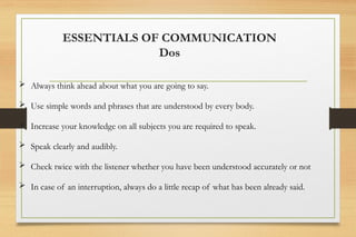  Always think ahead about what you are going to say.
 Use simple words and phrases that are understood by every body.
 Increase your knowledge on all subjects you are required to speak.
 Speak clearly and audibly.
 Check twice with the listener whether you have been understood accurately or not
 In case of an interruption, always do a little recap of what has been already said.
ESSENTIALS OF COMMUNICATION
Dos
 