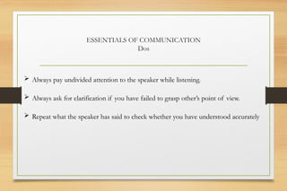 ESSENTIALS OF COMMUNICATION
Dos
 Always pay undivided attention to the speaker while listening.
 Always ask for clarification if you have failed to grasp other’s point of view.
 Repeat what the speaker has said to check whether you have understood accurately
 