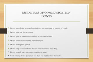 ESSENTIALS OF COMMUNICATION
DONTS
 Do not use technical terms and terminologies not understood by majority of people
 Do not speak too fast or too slow
 Do not speak in inaudible surroundings as you wont be heard
 Do not assume that everybody understands you
 Do not interrupt the speaker.
 Do not jump to the conclusion that you have understood every thing.
 Do not instantly react and mutter something in anger.
 While listening do not glance here and there as it might distract the speaker.
 