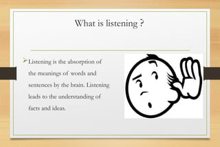 What is listening ?
Listening is the absorption of
the meanings of words and
sentences by the brain. Listening
leads to the understanding of
facts and ideas.
 