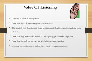 Value Of Listening
 Listening to others is an elegant art.
 Good listening reflects courtesy and good manners.
 The result of poor listening skill could be disastrous in business, employment and social
relations.
 Good listening can eliminate a number of imaginary grievances of employees.
 Good listening skill can improve social relations and conversation.
 Listening is a positive activity rather than a passive or negative activity.
 