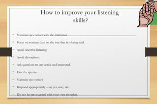 How to improve your listening
skills?
• Maintain eye contact with the instructor
• Focus on content than on the way that it is being said.
• Avoid selective listening
• Avoid distractions
• Ask questions to stay active and interested.
• Face the speaker
• Maintain eye contact
• Respond appropriately – say yes, nod, etc.
• Do not be preoccupied with your own thoughts.
 