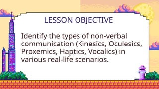 Identify the types of non-verbal
communication (Kinesics, Oculesics,
Proxemics, Haptics, Vocalics) in
various real-life scenarios.
LESSON OBJECTIVE
 