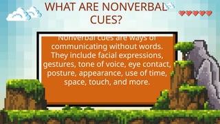 WHAT ARE NONVERBAL
CUES?
Nonverbal cues are ways of
communicating without words.
They include facial expressions,
gestures, tone of voice, eye contact,
posture, appearance, use of time,
space, touch, and more.
 