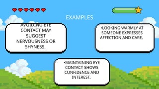 EXAMPLES
AVOIDING EYE
CONTACT MAY
SUGGEST
NERVOUSNESS OR
SHYNESS.
•MAINTAINING EYE
CONTACT SHOWS
CONFIDENCE AND
INTEREST.
•LOOKING WARMLY AT
SOMEONE EXPRESSES
AFFECTION AND CARE.
 