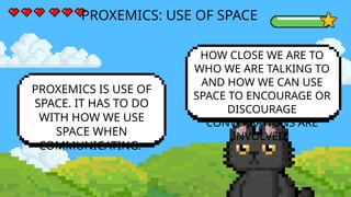 PROXEMICS: USE OF SPACE
PROXEMICS IS USE OF
SPACE. IT HAS TO DO
WITH HOW WE USE
SPACE WHEN
COMMUNICATING.
HOW CLOSE WE ARE TO
WHO WE ARE TALKING TO
AND HOW WE CAN USE
SPACE TO ENCOURAGE OR
DISCOURAGE
CONVERSATIONS ARE
INVOLVED.
 