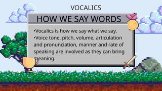 HOW WE SAY WORDS
•Vocalics is how we say what we say.
•Voice tone, pitch, volume, articulation
and pronunciation, manner and rate of
speaking are involved as they can bring
meaning.
VOCALICS
 