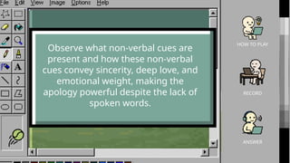 HOW TO PLAY
RECORD
ANSWER
Observe what non-verbal cues are
present and how these non-verbal
cues convey sincerity, deep love, and
emotional weight, making the
apology powerful despite the lack of
spoken words.
 
