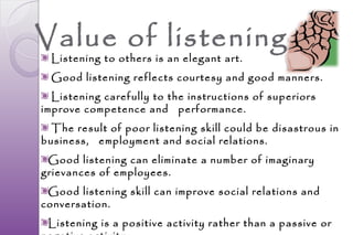 Value of listening
  Listening to others is an elegant art.
  Good listening reflects courtesy and good manners.
  Listening carefully to the instructions of superiors
improve competence and performance.
  The result of poor listening skill could be disastrous in
business, employment and social relations.
 Good listening can eliminate a number of imaginary
grievances of employees.
 Good listening skill can improve social relations and
conversation.
 Listening is a positive activity rather than a passive or
 