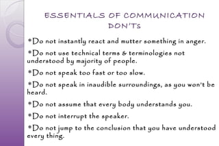 ESSENTIALS OF COMMUNICATION
                DON’Ts
Do not instantly react and mutter something in anger.
Do not use technical terms & terminologies not
understood by majority of people.
Do not speak too fast or too slow.
Do not speak in inaudible surroundings, as you won’t be
heard.
Do not assume that every body understands you.
Do not interrupt the speaker.
Do not jump to the conclusion that you have understood
every thing.
 
