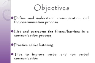 Objectives
Define and understand communication and
the communication process

List and overcome the filters/barriers in a
communication process

Practice active listening

Tips to improve      verbal   and   non   verbal
communication
 