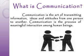 What is Communication?
        Communication is the art of transmitting
information, ideas and attitudes from one person
to another. Communication is the process of
meaningful interaction among human beings.
 