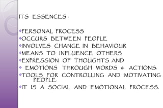 ITS ESSENCES :


PERSONAL PROCESS
OCCURS BETWEEN PEOPLE
INVOLVES CHANGE IN BEHAVIOUR
MEANS TO INFLUENCE OTHERS
EXPRESSION OF THOUGHTS AND
 EMOTIONS   THROUGH WORDS &    ACTIONS.
TOOLS FOR CONTROLLING AND MOTIVATING
   PEOPLE.
IT IS A SOCIAL AND EMOTIONAL PROCESS.
 