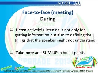 Face-to-face (meeting)
During
 Listen actively! (listening is not only for
getting information but also to defining the
things that the speaker might not understand)
 Take-note and SUM UP in bullet points.
 