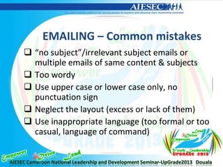 EMAILING – Common mistakes
 “no subject”/irrelevant subject emails or
multiple emails of same content & subjects
 Too wordy
 Use upper case or lower case only, no
punctuation sign
 Neglect the layout (excess or lack of them)
 Use inappropriate language (too formal or too
casual, language of command)
 