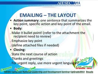 EMAILING – THE LAYOUT
• Action summary: one sentence that summarizes the
key point, specific action and key point of the email.
• Body:
. Make it bullet point! (refer to the attachment the
recipient need to review)
. Emphasize key point
. (define attached files if needed)
• Closing:
. State the next course of action
. Thanks and greetings
. For urgent reply, use more urgent languages!
 