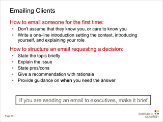Emailing Clients How to email someone for the first time: Don't assume that they know you, or care to know you Write a one-line introduction setting the context, introducing yourself, and explaining your role How to structure an email requesting a decision: State the topic briefly Explain the issue State pros/cons Give a recommendation with rationale Provide guidance on  when  you need the answer If you are sending an email to executives, make it brief 