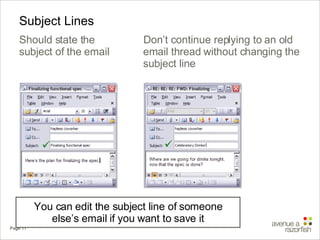 Subject Lines Should state the subject of the email You can edit the subject line of someone else’s email if you want to save it  Don’t continue replying to an old email thread without changing the subject line  