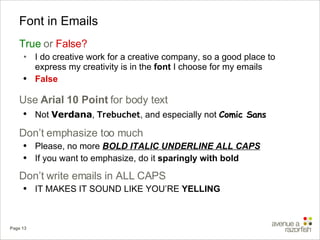 Font in Emails True   or  False? I do creative work for a creative company, so a good place to express my creativity is in the  font  I choose for my emails False Use  Arial 10 Point  for body text Not  Verdana ,  Trebuchet , and especially not  Comic Sans Don’t emphasize too much Please, no more  BOLD ITALIC UNDERLINE ALL CAPS If you want to emphasize, do it  sparingly with bold Don’t write emails in ALL CAPS IT MAKES IT SOUND LIKE YOU’RE  YELLING 