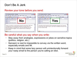 Don’t Be A Jerk Review your tone before you send: Be careful what you say when you write: Stay away from analogies, expressions or jokes on sensitive topics (politics, religion, etc.) Sarcasm is next to impossible to convey via the written word, especially emails and IM. Keep in mind that some lazy person will unintentionally forward your nasty email to the person you're calling an idiot. No Yes 
