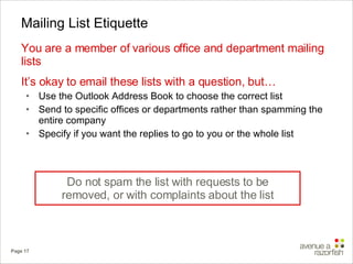 Mailing List Etiquette You are a member of various office and department mailing lists It’s okay to email these lists with a question, but… Use the Outlook Address Book to choose the correct list  Send to specific offices or departments rather than spamming the entire company Specify if you want the replies to go to you or the whole list Do not spam the list with requests to be removed, or with complaints about the list 