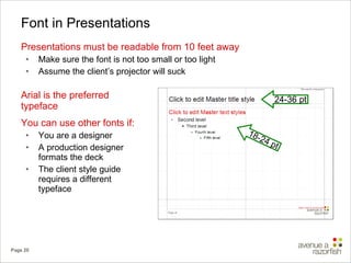 Font in Presentations Presentations must be readable from 10 feet away Make sure the font is not too small or too light Assume the client’s projector will suck Arial is the preferred typeface You can use other fonts if: You are a designer A production designer formats the deck The client style guide requires a different typeface 24-36 pt 18-24 pt 