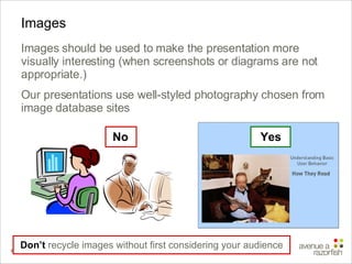Images Images should be used to make the presentation more visually interesting (when screenshots or diagrams are not appropriate.) Our presentations use well-styled photography chosen from image database sites Don’t  recycle images without first considering your audience No Yes 
